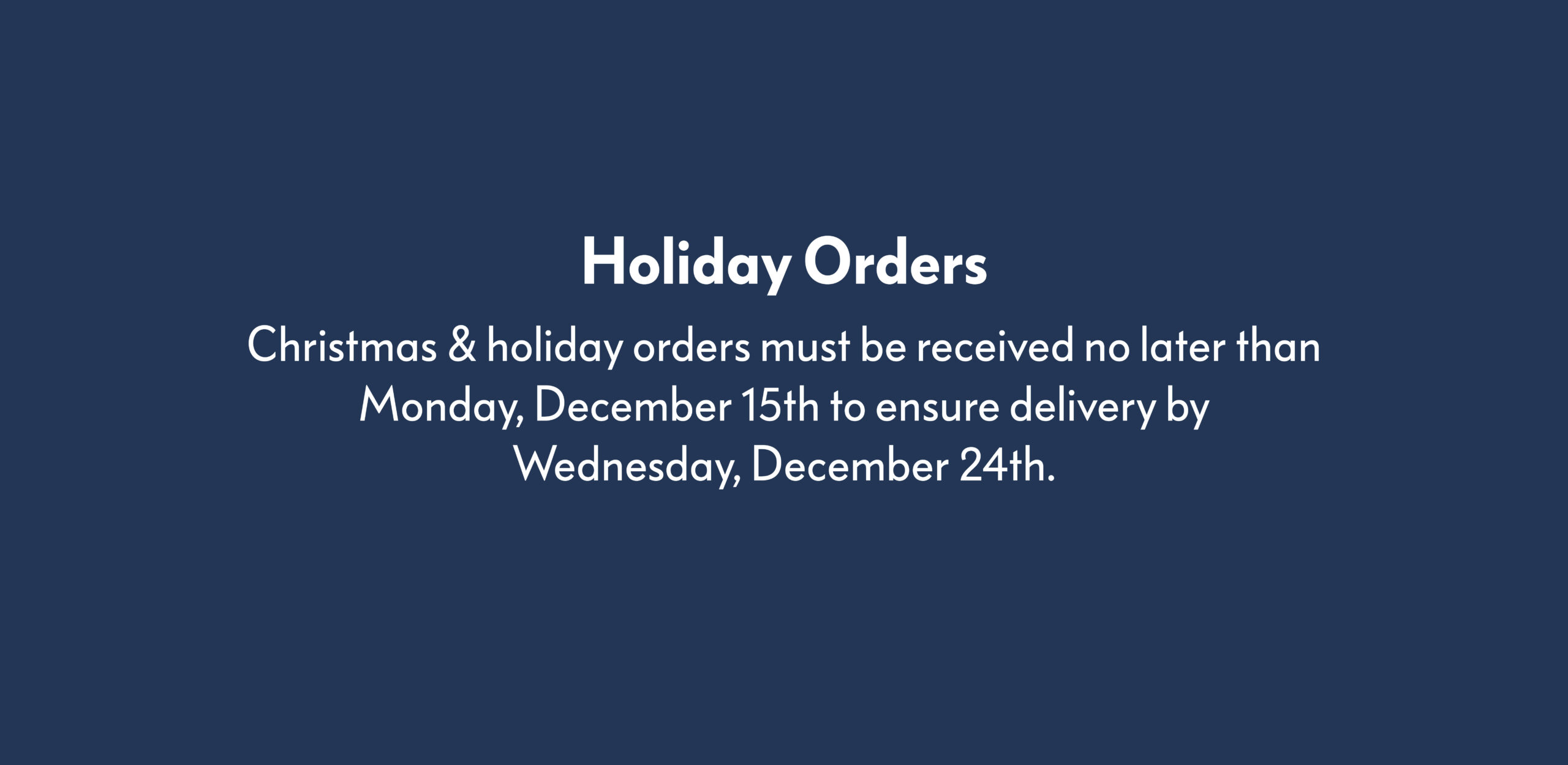 Holiday Orders Christmas & holiday orders must be received no later than Monday, December 15th to ensure delivery by Wednesday, December 24th.